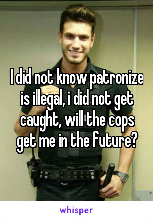 I did not know patronize is illegal, i did not get caught, will the cops get me in the future?