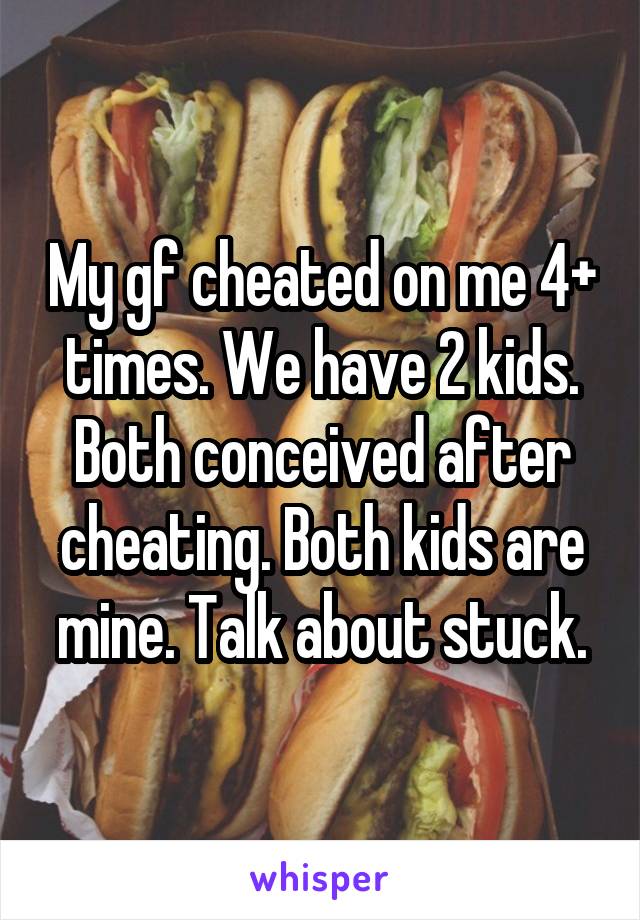 My gf cheated on me 4+ times. We have 2 kids. Both conceived after cheating. Both kids are mine. Talk about stuck.