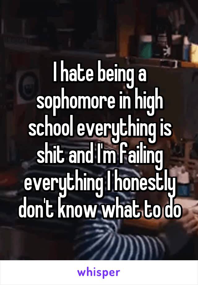 I hate being a sophomore in high school everything is shit and I'm failing everything I honestly don't know what to do