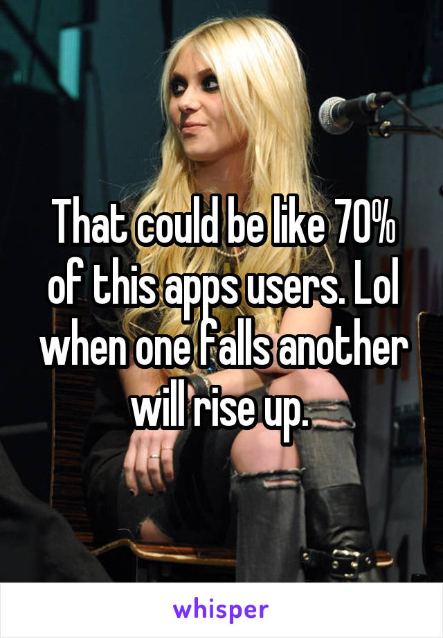 That could be like 70% of this apps users. Lol when one falls another will rise up. 