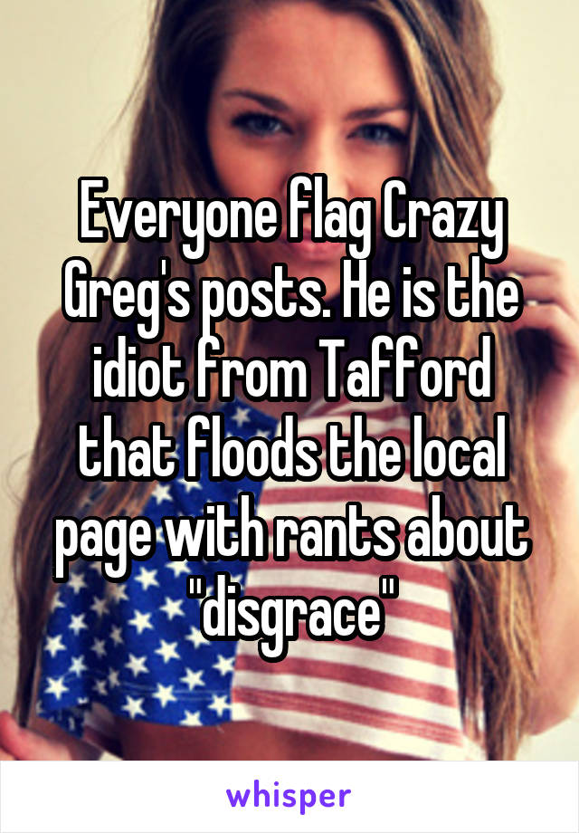 Everyone flag Crazy Greg's posts. He is the idiot from Tafford that floods the local page with rants about "disgrace"