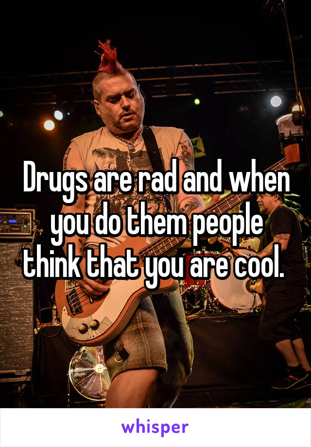 Drugs are rad and when you do them people think that you are cool. 