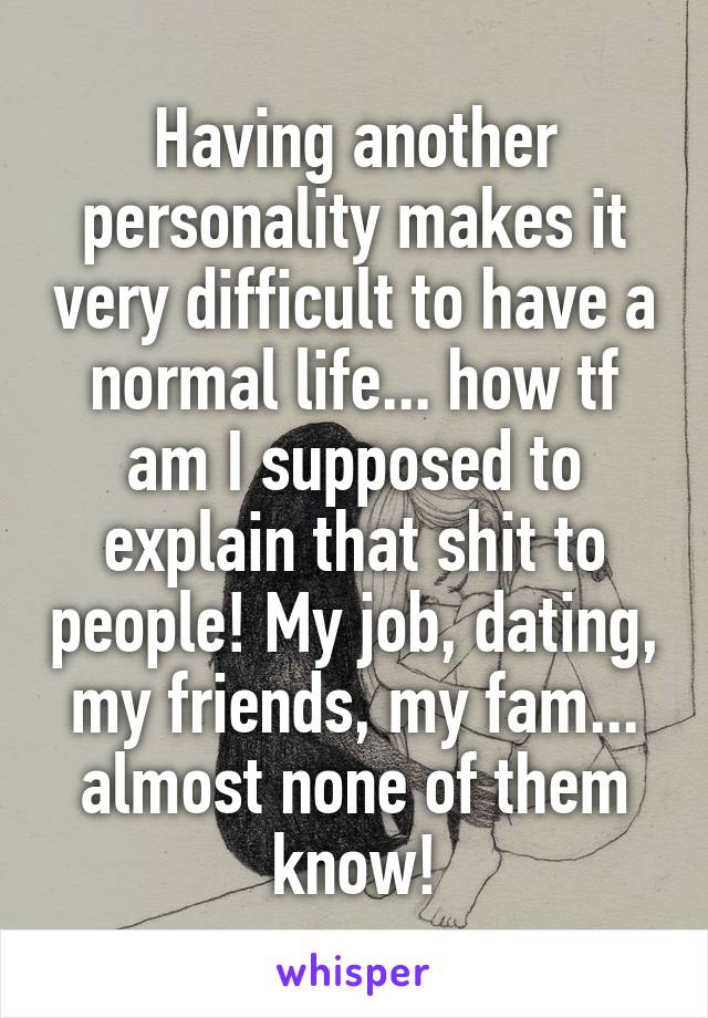 Having another personality makes it very difficult to have a normal life... how tf am I supposed to explain that shit to people! My job, dating, my friends, my fam... almost none of them know!