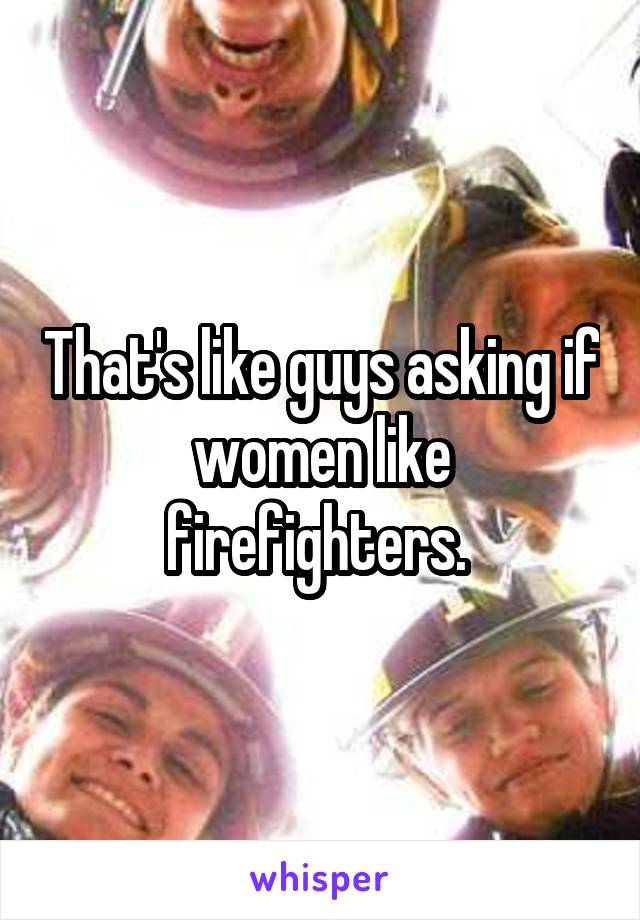 That's like guys asking if women like firefighters. 