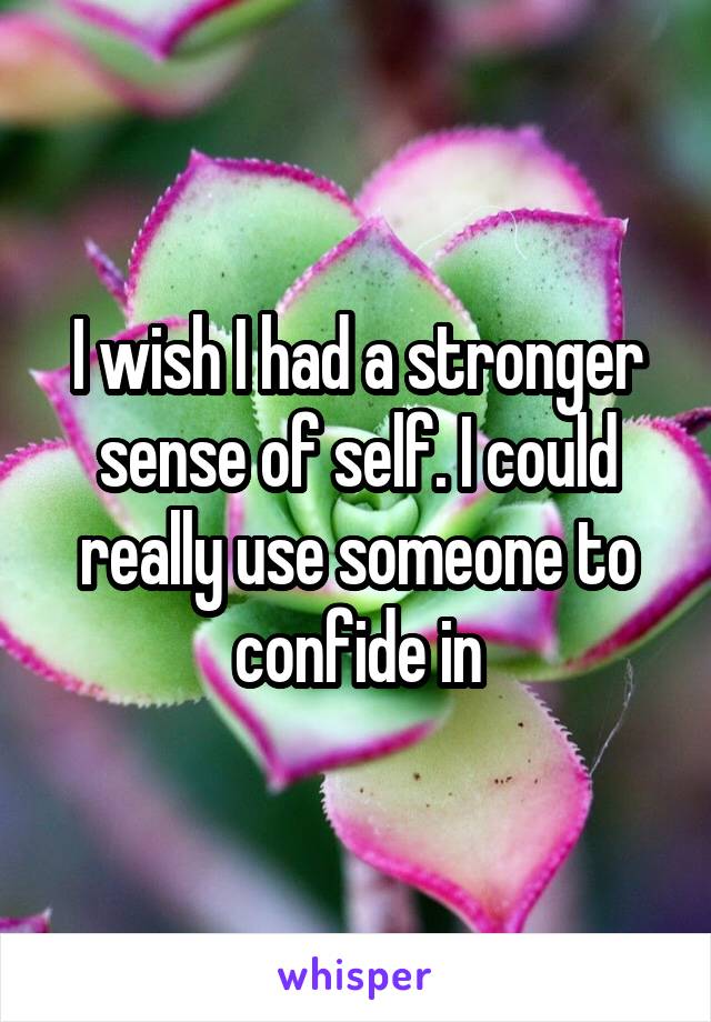 I wish I had a stronger sense of self. I could really use someone to confide in