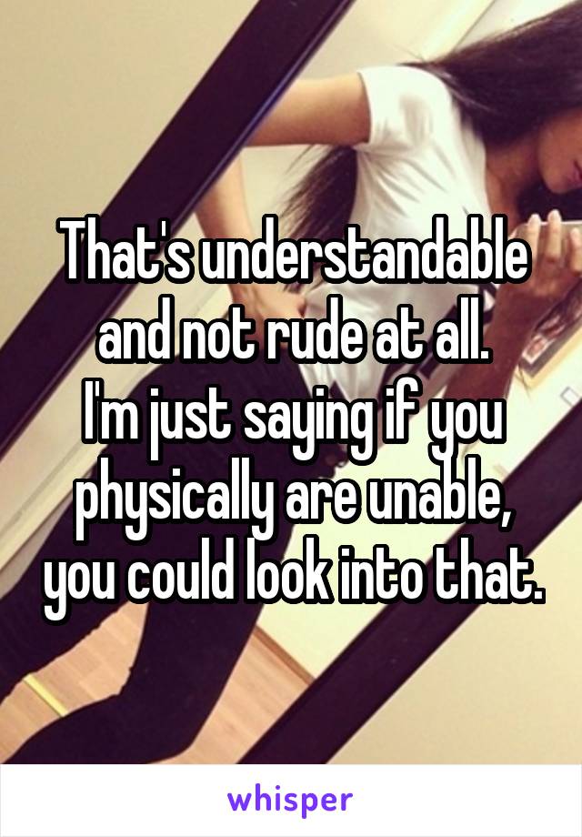 That's understandable and not rude at all.
I'm just saying if you physically are unable, you could look into that.