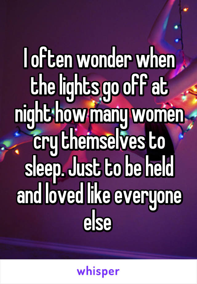 I often wonder when the lights go off at night how many women cry themselves to sleep. Just to be held and loved like everyone else 