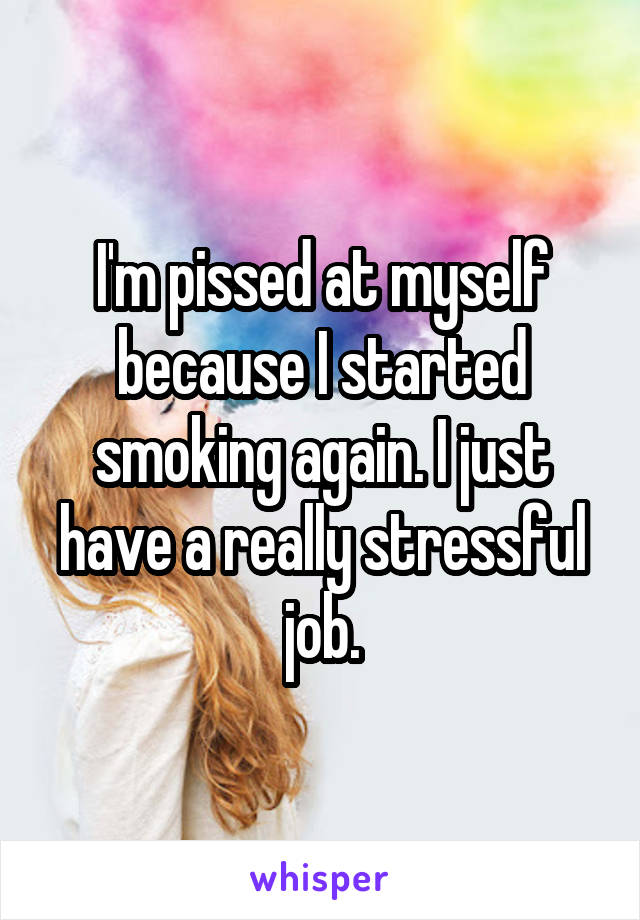 I'm pissed at myself because I started smoking again. I just have a really stressful job.