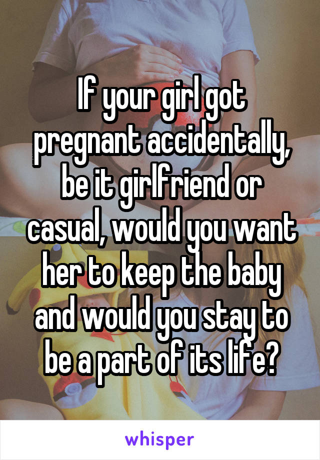 If your girl got pregnant accidentally, be it girlfriend or casual, would you want her to keep the baby and would you stay to be a part of its life?
