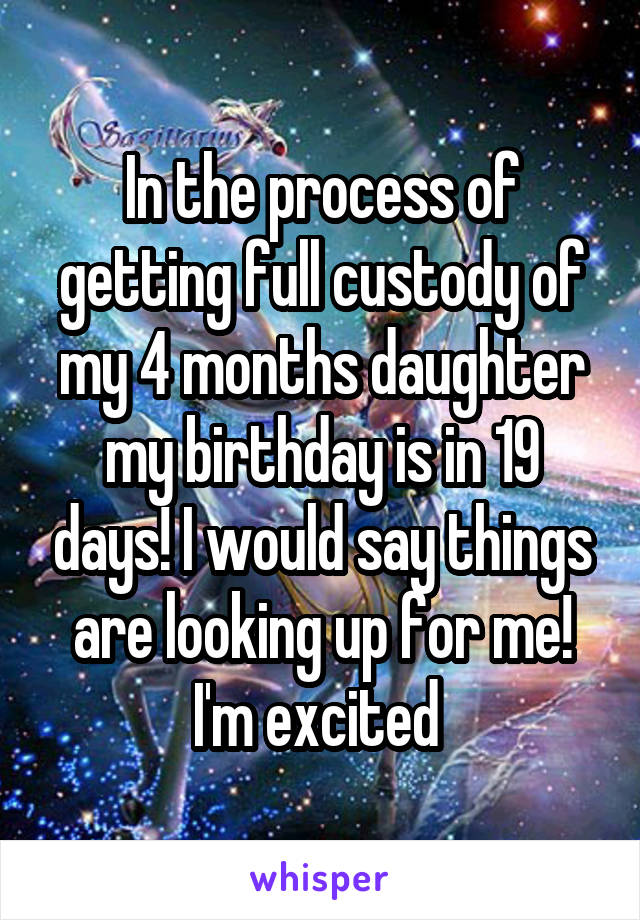 In the process of getting full custody of my 4 months daughter my birthday is in 19 days! I would say things are looking up for me! I'm excited 
