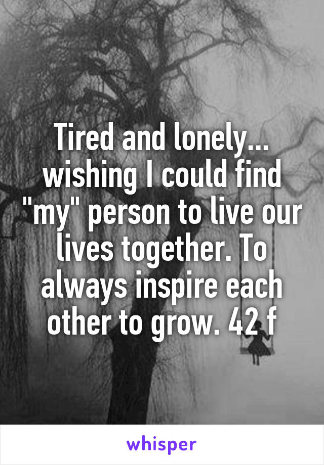 Tired and lonely... wishing I could find "my" person to live our lives together. To always inspire each other to grow. 42 f