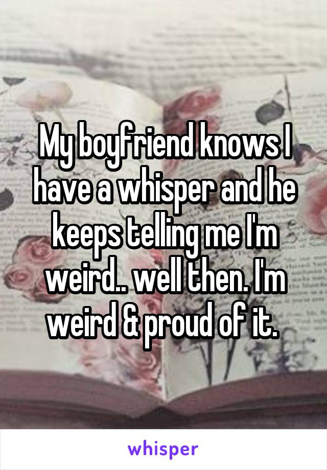 My boyfriend knows I have a whisper and he keeps telling me I'm weird.. well then. I'm weird & proud of it. 