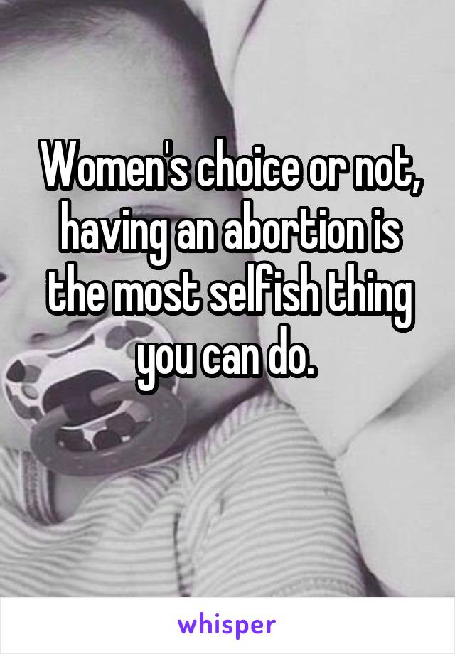 Women's choice or not, having an abortion is the most selfish thing you can do. 

