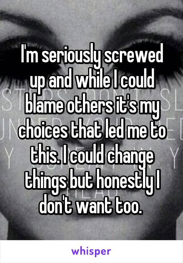 I'm seriously screwed up and while I could blame others it's my choices that led me to this. I could change things but honestly I don't want too. 
