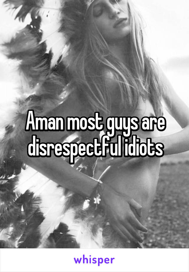 Aman most guys are disrespectful idiots