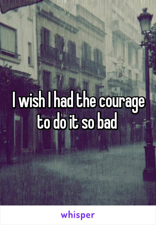 I wish I had the courage to do it so bad 