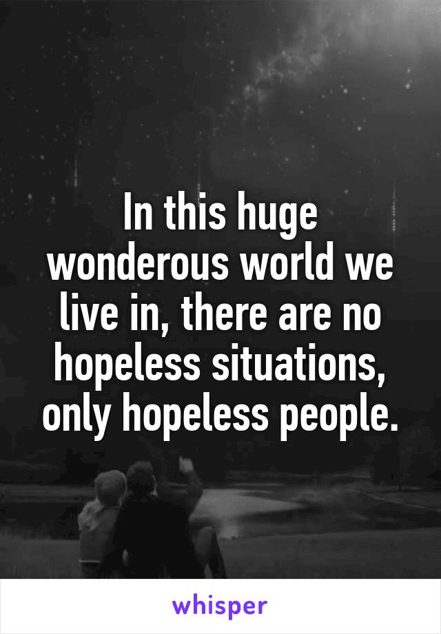 In this huge wonderous world we live in, there are no hopeless situations, only hopeless people.