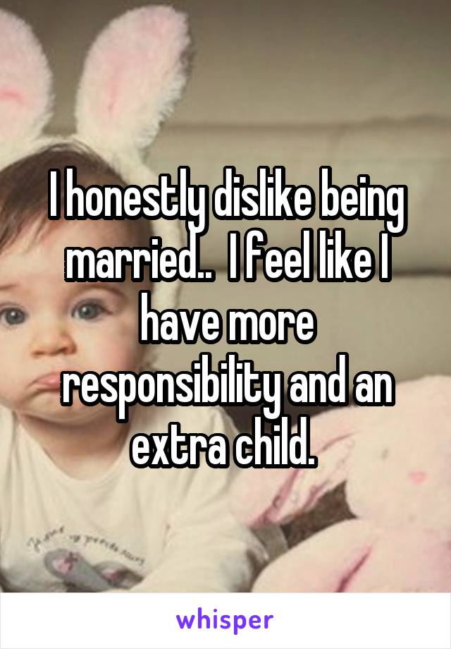 I honestly dislike being married..  I feel like I have more responsibility and an extra child. 