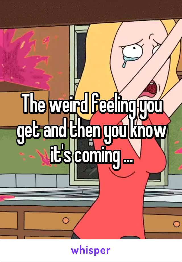The weird feeling you get and then you know it's coming ...
