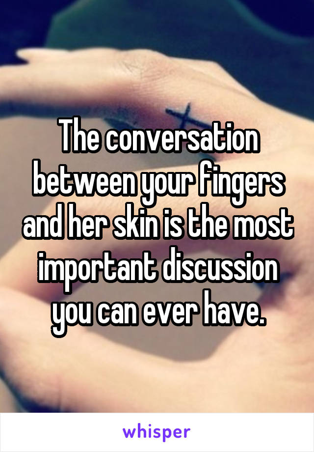 The conversation between your fingers and her skin is the most important discussion you can ever have.