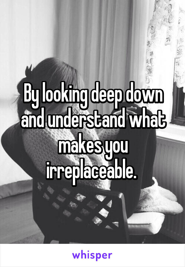 By looking deep down and understand what makes you irreplaceable. 