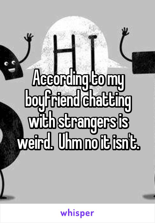 According to my boyfriend chatting with strangers is weird.  Uhm no it isn't.