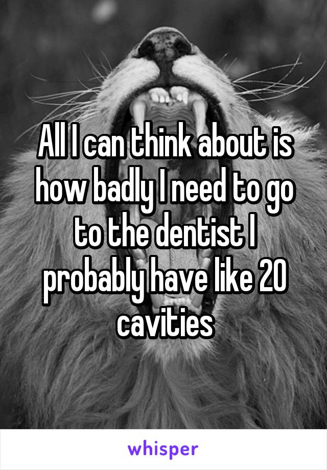 All I can think about is how badly I need to go to the dentist I probably have like 20 cavities