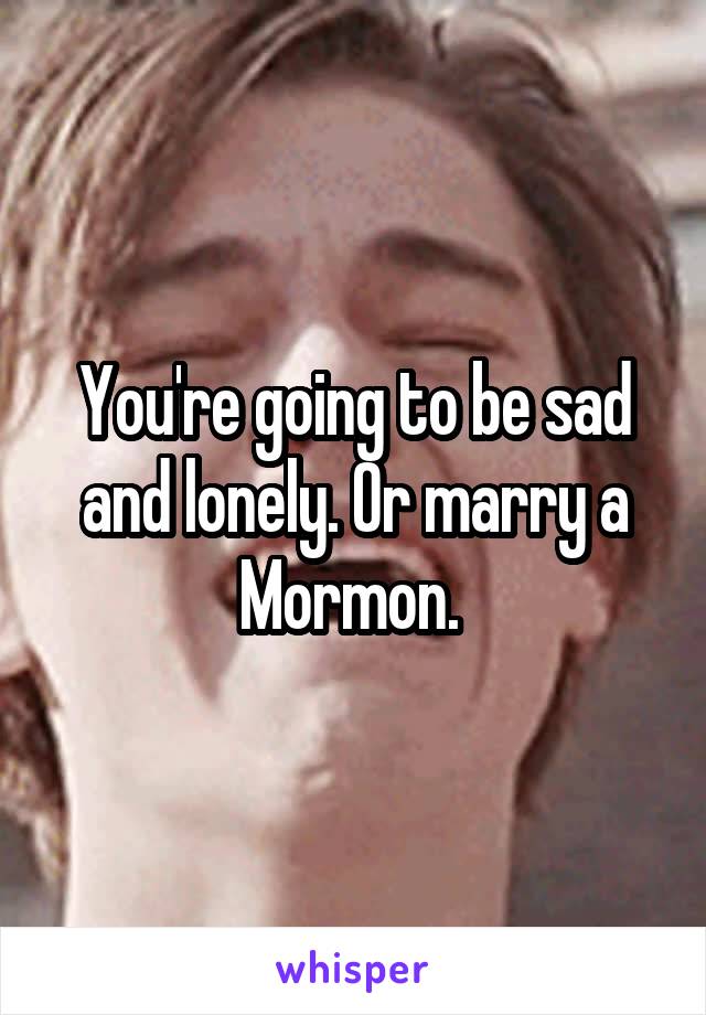 You're going to be sad and lonely. Or marry a Mormon. 