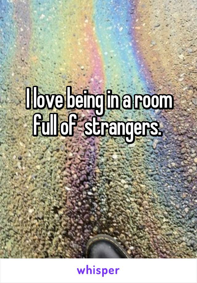 I love being in a room full of  strangers. 

