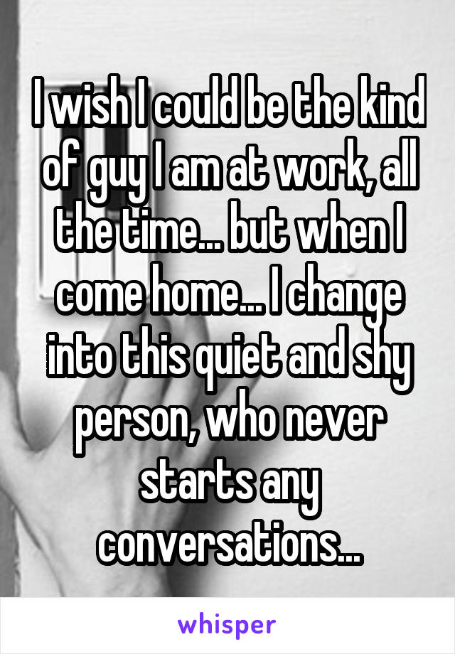 I wish I could be the kind of guy I am at work, all the time... but when I come home... I change into this quiet and shy person, who never starts any conversations...