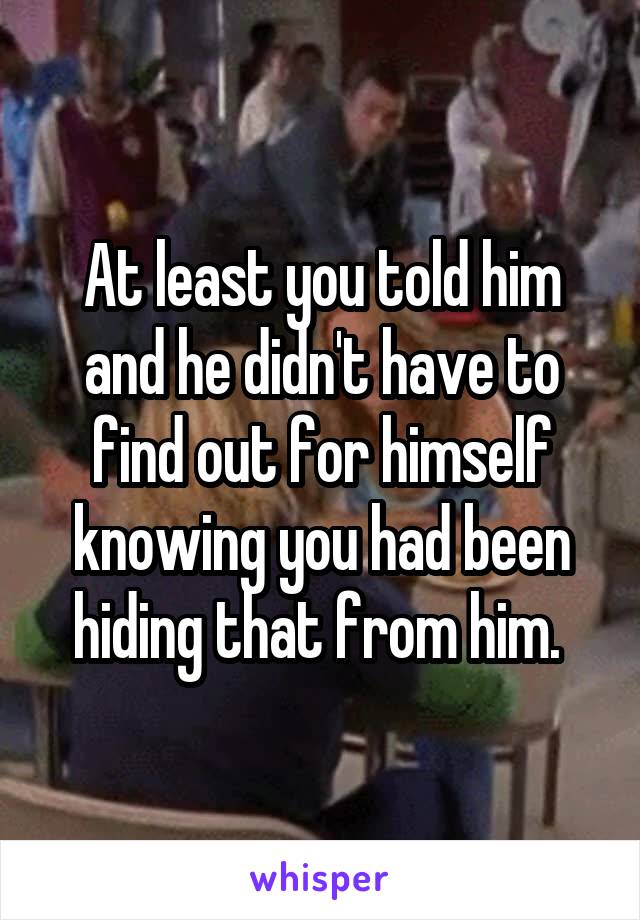 At least you told him and he didn't have to find out for himself knowing you had been hiding that from him. 