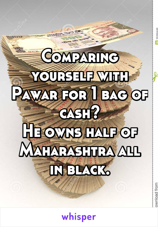 Comparing yourself with Pawar for 1 bag of cash?
He owns half of Maharashtra all in black.