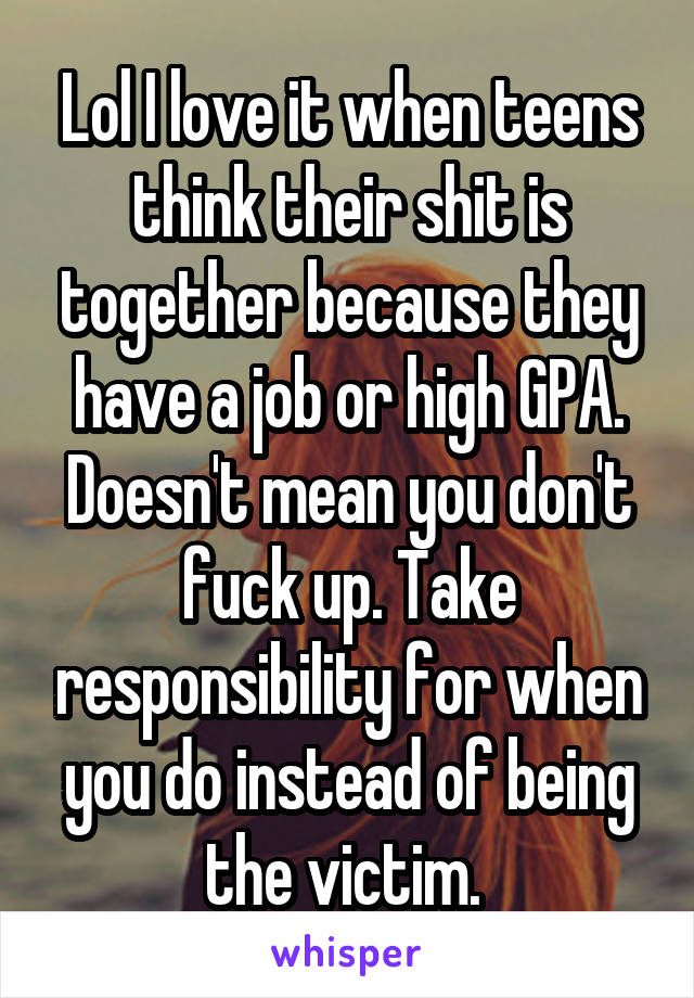 Lol I love it when teens think their shit is together because they have a job or high GPA. Doesn't mean you don't fuck up. Take responsibility for when you do instead of being the victim. 
