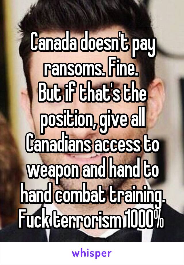 Canada doesn't pay ransoms. Fine. 
But if that's the position, give all Canadians access to weapon and hand to hand combat training. Fuck terrorism 1000% 