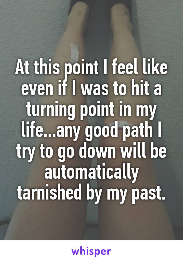 At this point I feel like even if I was to hit a turning point in my life...any good path I try to go down will be automatically tarnished by my past.