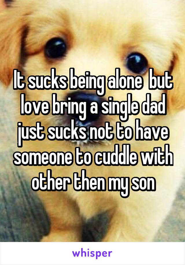 It sucks being alone  but love bring a single dad just sucks not to have someone to cuddle with other then my son