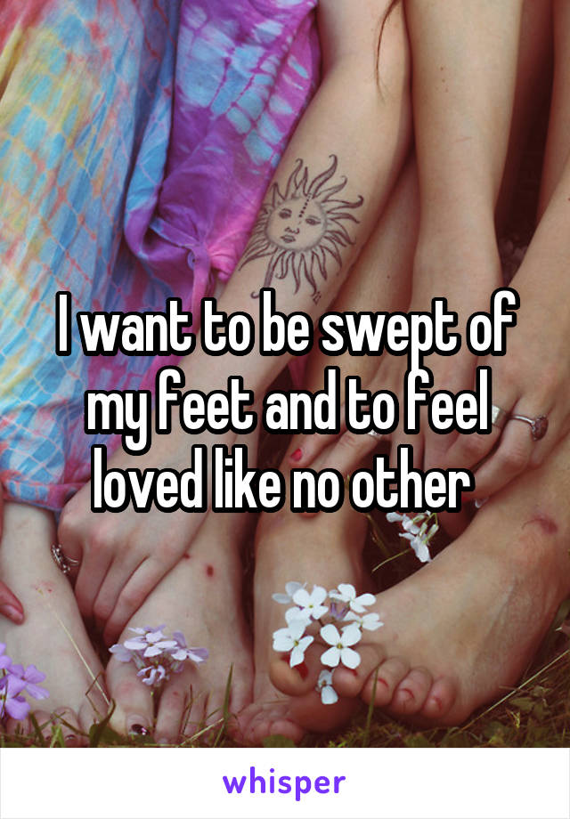 I want to be swept of my feet and to feel loved like no other 