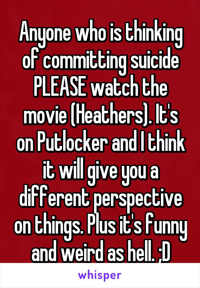 Anyone who is thinking of committing suicide PLEASE watch the movie (Heathers). It's on Putlocker and I think it will give you a different perspective on things. Plus it's funny and weird as hell. ;D