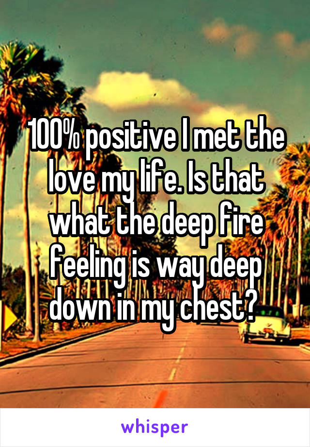 100% positive I met the love my life. Is that what the deep fire feeling is way deep down in my chest? 