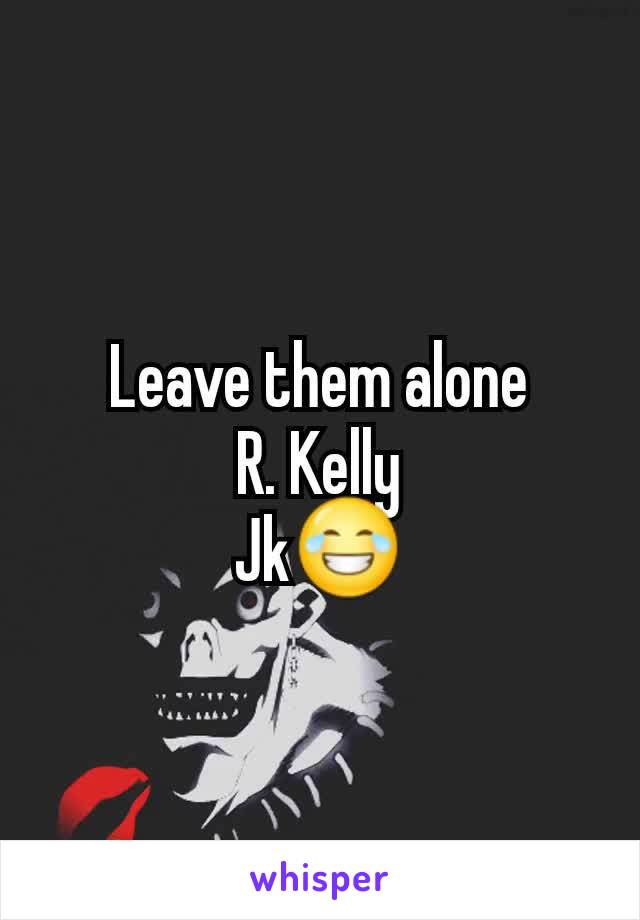 Leave them alone
R. Kelly
Jk😂