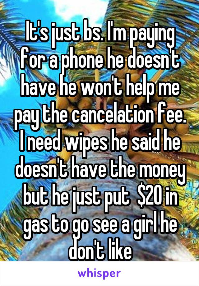 It's just bs. I'm paying for a phone he doesn't have he won't help me pay the cancelation fee. I need wipes he said he doesn't have the money but he just put  $20 in gas to go see a girl he don't like