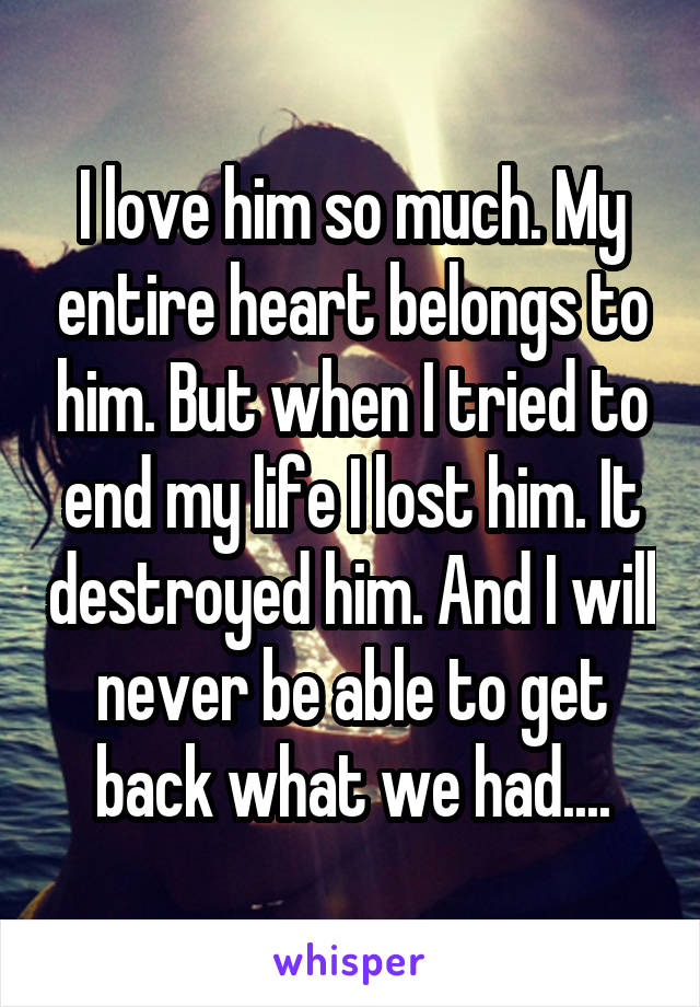 I love him so much. My entire heart belongs to him. But when I tried to end my life I lost him. It destroyed him. And I will never be able to get back what we had....