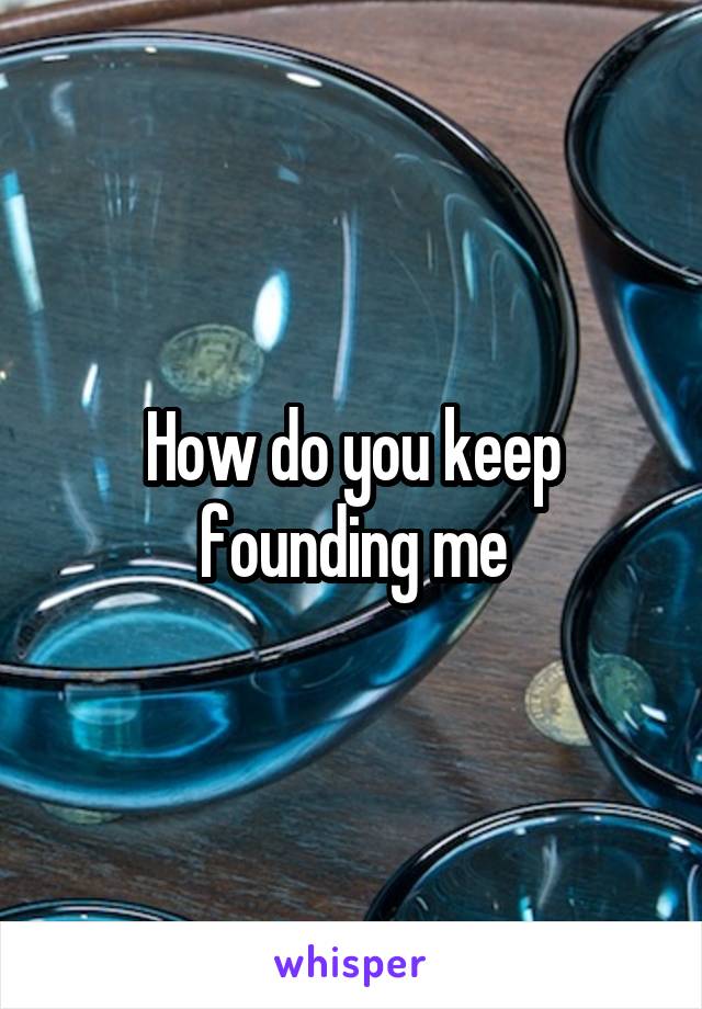 How do you keep founding me