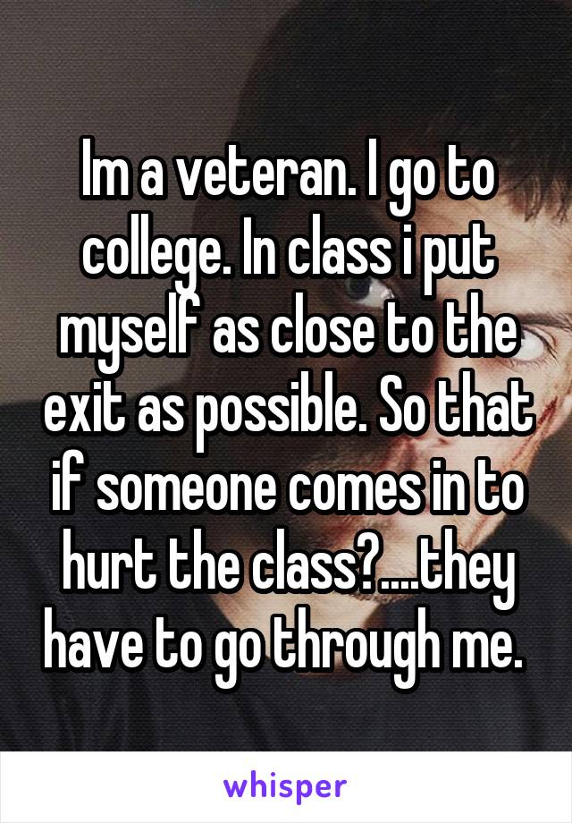 Im a veteran. I go to college. In class i put myself as close to the exit as possible. So that if someone comes in to hurt the class?....they have to go through me. 