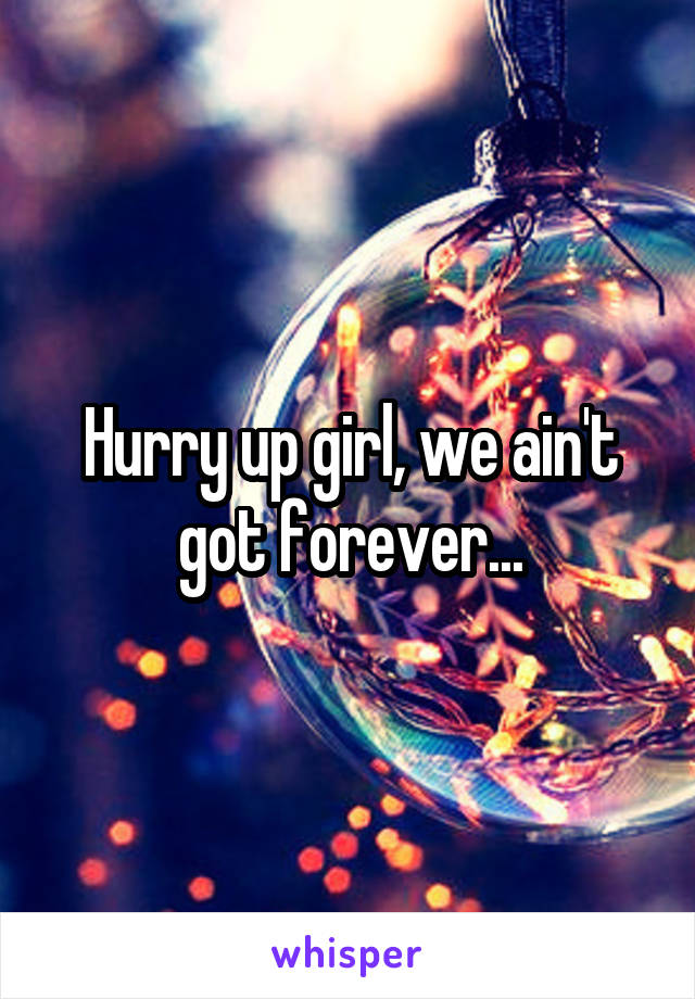 Hurry up girl, we ain't got forever...