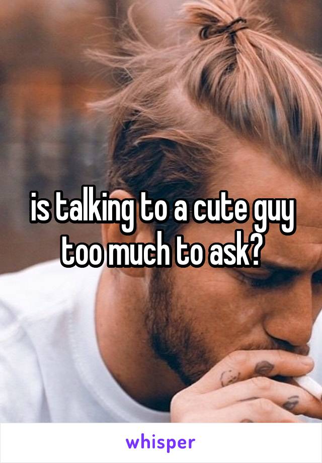 is talking to a cute guy too much to ask?