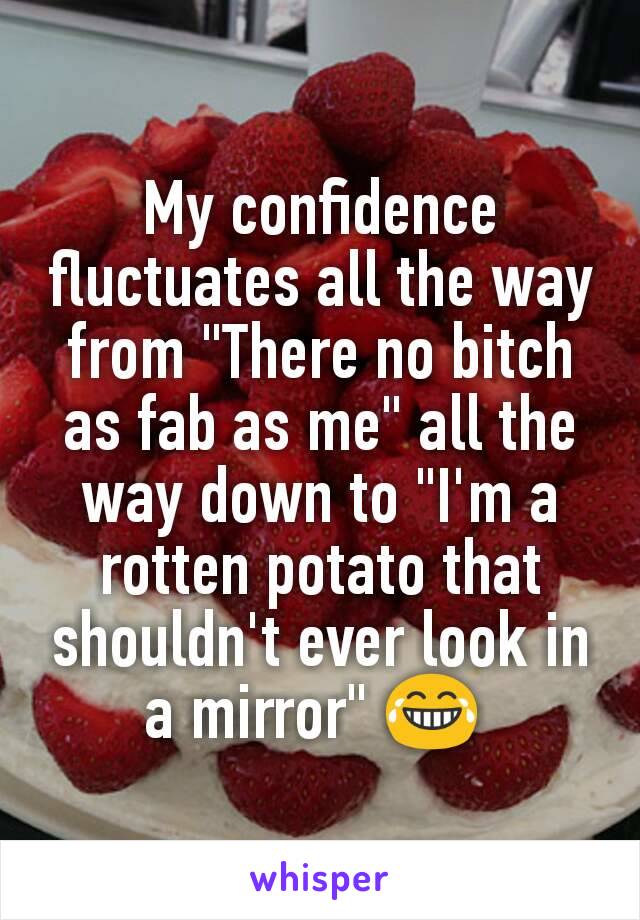 My confidence fluctuates all the way from "There no bitch as fab as me" all the way down to "I'm a rotten potato that shouldn't ever look in a mirror" 😂 