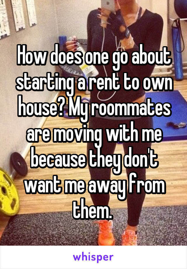 How does one go about starting a rent to own house? My roommates are moving with me because they don't want me away from them. 