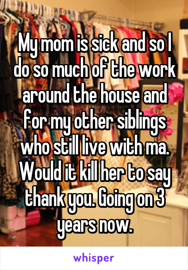 My mom is sick and so I do so much of the work around the house and for my other siblings who still live with ma. Would it kill her to say thank you. Going on 3 years now.