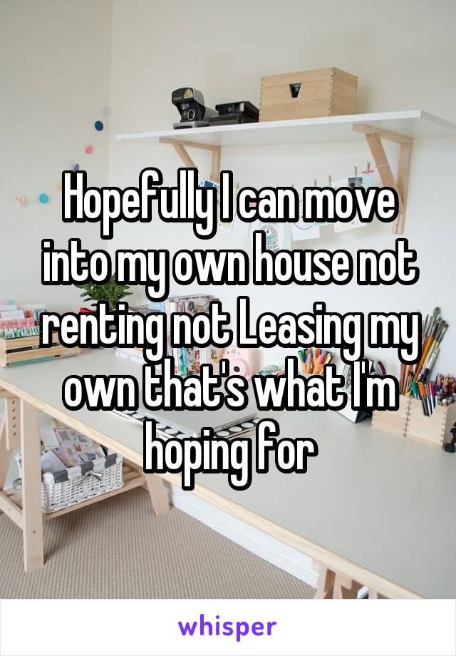 Hopefully I can move into my own house not renting not Leasing my own that's what I'm hoping for